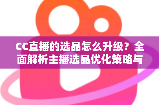 CC直播的选品怎么升级？全面解析主播选品优化策略与实战方法