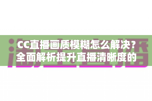 CC直播画质模糊怎么解决？全面解析提升直播清晰度的实用技巧