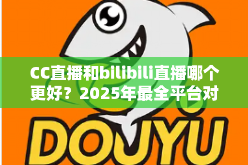 CC直播和bilibili直播哪个更好？2025年最全平台对比评测帮你做出明智选择