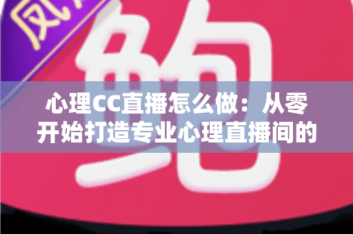 心理CC直播怎么做：从零开始打造专业心理直播间的完整实战指南