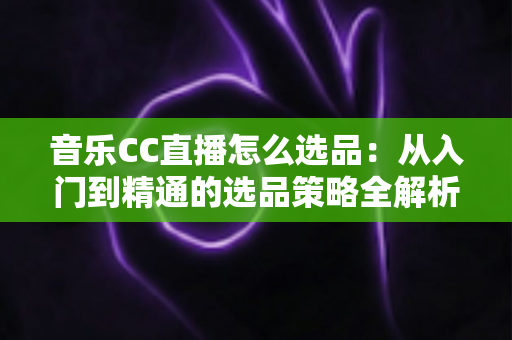 音乐CC直播怎么选品:从入门到精通的选品策略全解析 音乐CC直播怎么选品:从入门到精通的选品策略全解析