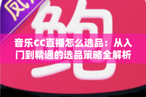 音乐CC直播怎么选品:从入门到精通的选品策略全解析 音乐CC直播怎么选品:从入门到精通的选品策略全解析