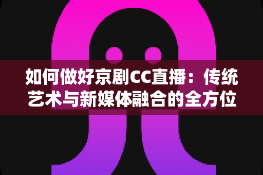 如何做好京剧CC直播：传统艺术与新媒体融合的全方位实战指南