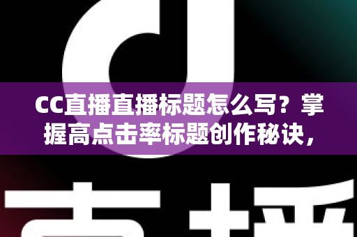 CC直播直播标题怎么写？掌握高点击率标题创作秘诀，让直播间人气翻倍增长