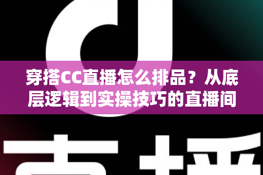 穿搭CC直播怎么排品？从底层逻辑到实操技巧的直播间排品全攻略