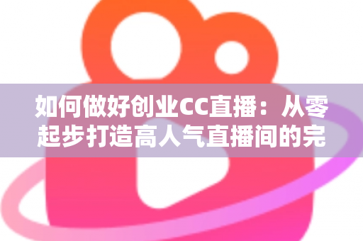 如何做好创业CC直播：从零起步打造高人气直播间的完整实战指南