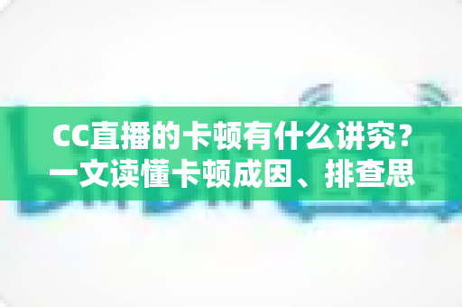 CC直播的卡顿有什么讲究？一文读懂卡顿成因、排查思路与优化全攻略