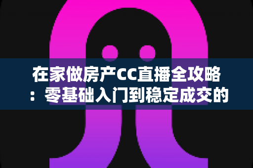 在家做房产CC直播全攻略：零基础入门到稳定成交的实战运营指南