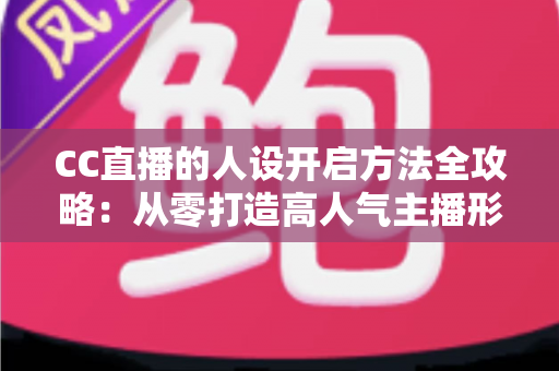 CC直播的人设开启方法全攻略：从零打造高人气主播形象的完整指南