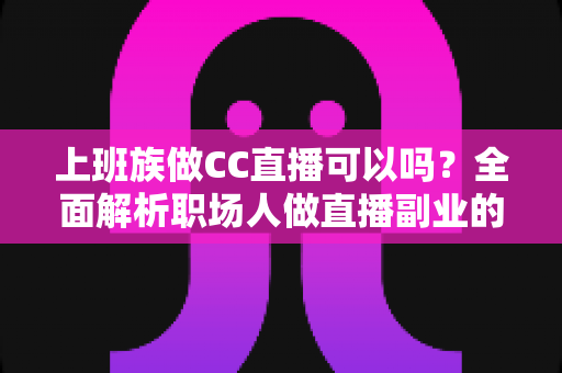上班族做CC直播可以吗？全面解析职场人做直播副业的可行性、技巧与收益指南