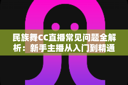 民族舞CC直播常见问题全解析：新手主播从入门到精通的实用指南