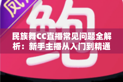 民族舞CC直播常见问题全解析：新手主播从入门到精通的实用指南