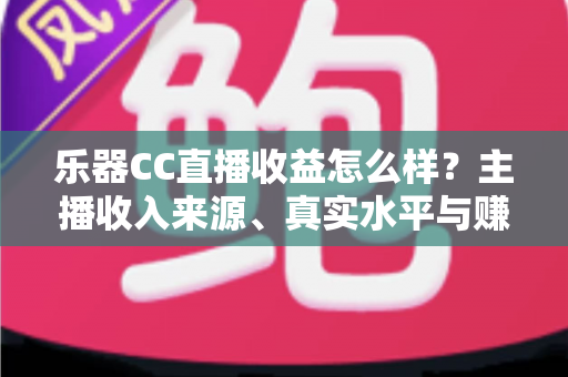 乐器CC直播收益怎么样？主播收入来源、真实水平与赚钱技巧全面解析