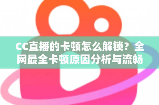 CC直播的卡顿怎么解锁？全网最全卡顿原因分析与流畅观看实用指南