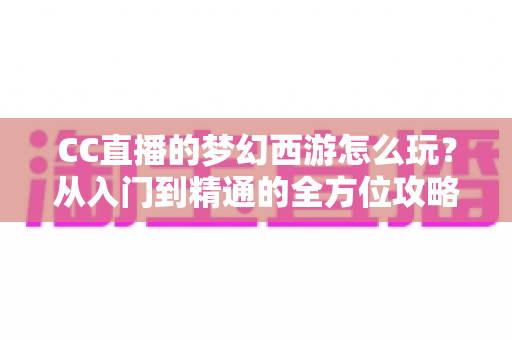 CC直播的梦幻西游怎么玩?从入门到精通的全方位攻略指南 CC直播的梦幻西游怎么玩?从入门到精通的全方位攻略指南