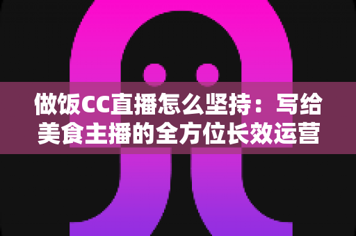 做饭CC直播怎么坚持:写给美食主播的全方位长效运营指南 做饭CC直播怎么坚持:写给美食主播的全方位长效运营指南