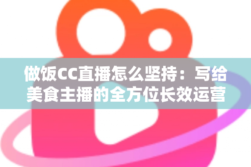做饭CC直播怎么坚持：写给美食主播的全方位长效运营指南