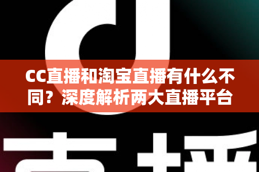 CC直播和淘宝直播有什么不同？深度解析两大直播平台的核心差异与选择指南