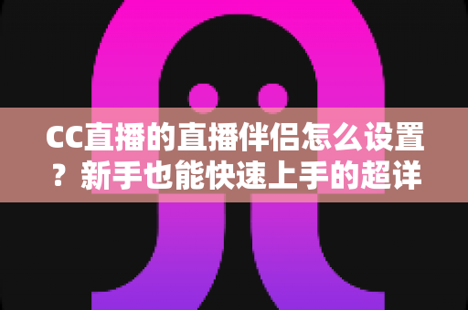 CC直播的直播伴侣怎么设置？新手也能快速上手的超详细开播指南