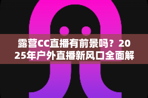 露营CC直播有前景吗？2025年户外直播新风口全面解析与赚钱指南