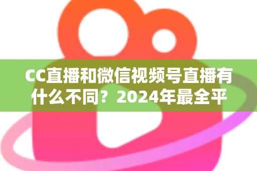 CC直播和微信视频号直播有什么不同？2024年最全平台差异对比与选择指南