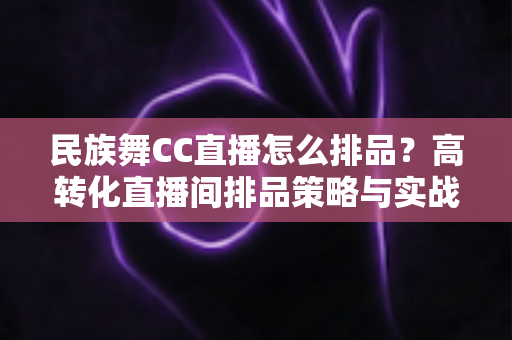 民族舞CC直播怎么排品？高转化直播间排品策略与实战方法全解析