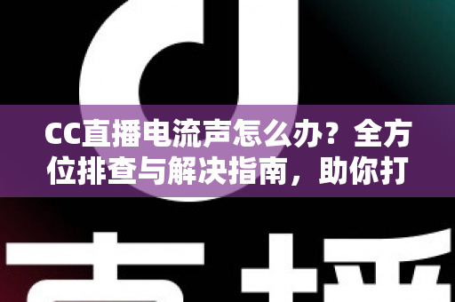 CC直播电流声怎么办？全方位排查与解决指南，助你打造纯净音质直播间
