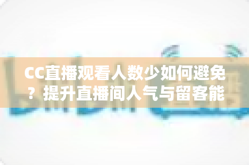CC直播观看人数少如何避免？提升直播间人气与留客能力的完整实战指南
