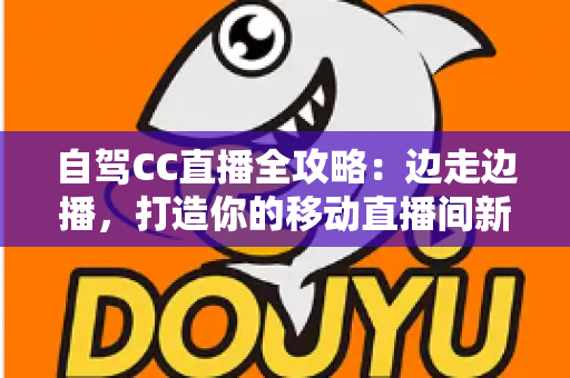 自驾CC直播全攻略：边走边播，打造你的移动直播间新玩法