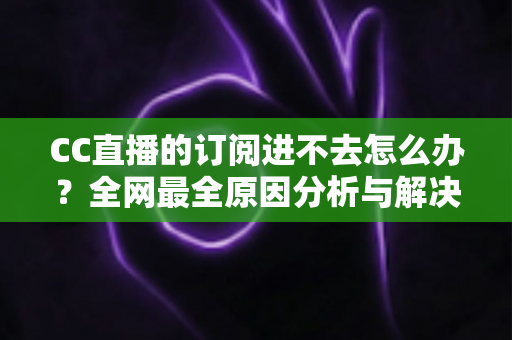 CC直播的订阅进不去怎么办？全网最全原因分析与解决方法一览