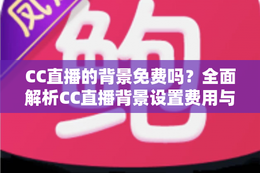 CC直播的背景免费吗？全面解析CC直播背景设置费用与零成本搭建攻略