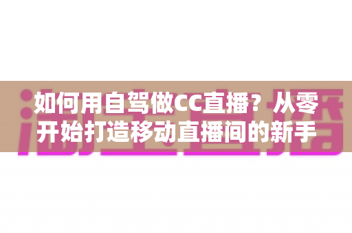 如何用自驾做CC直播？从零开始打造移动直播间的新手全攻略