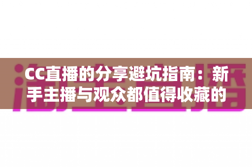 CC直播的分享避坑指南：新手主播与观众都值得收藏的防踩雷实用手册