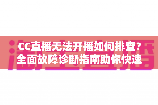 CC直播无法开播如何排查？全面故障诊断指南助你快速恢复直播