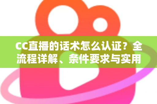 CC直播的话术怎么认证？全流程详解、条件要求与实用技巧一文讲透