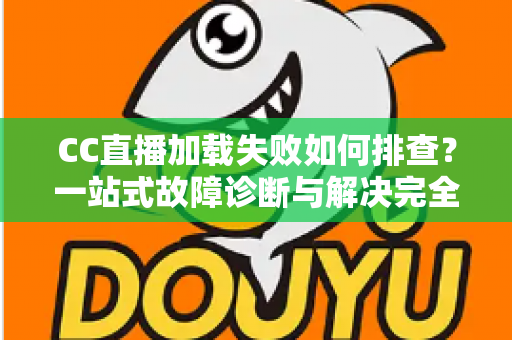CC直播加载失败如何排查？一站式故障诊断与解决完全指南