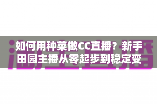 如何用种菜做CC直播？新手田园主播从零起步到稳定变现的全攻略