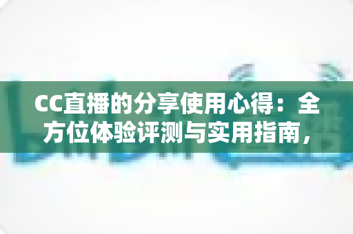 CC直播的分享使用心得：全方位体验评测与实用指南，帮你快速玩转直播平台