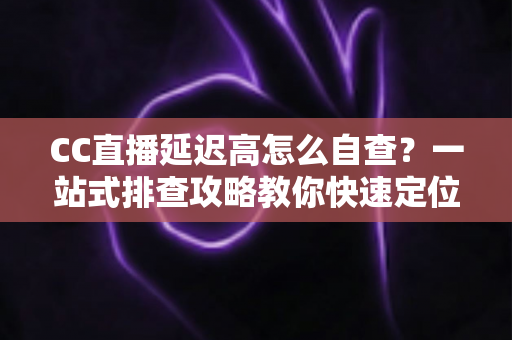 CC直播延迟高怎么自查？一站式排查攻略教你快速定位卡顿根源