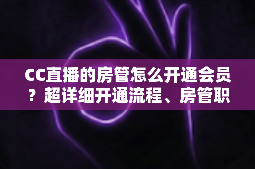 CC直播的房管怎么开通会员？超详细开通流程、房管职责与会员权益一站式全解析