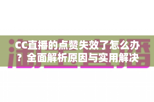 CC直播的点赞失效了怎么办？全面解析原因与实用解决方案指南