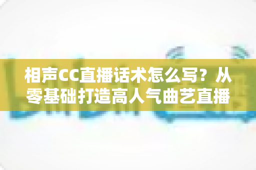 相声CC直播话术怎么写?从零基础打造高人气曲艺直播间的完整话术创作指南 相声CC直播话术怎么写?从零基础打造高人气曲艺直播间的完整话术创作指南
