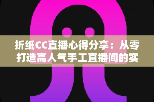 折纸CC直播心得分享:从零打造高人气手工直播间的实战经验总结 折纸CC直播心得分享:从零打造高人气手工直播间的实战经验总结