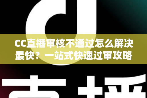 CC直播审核不通过怎么解决最快？一站式快速过审攻略与避坑指南