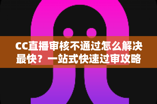 CC直播审核不通过怎么解决最快？一站式快速过审攻略与避坑指南