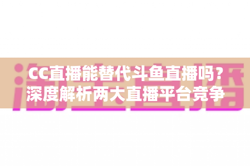 CC直播能替代斗鱼直播吗?深度解析两大直播平台竞争格局与用户选择全指南 CC直播能替代斗鱼直播吗?深度解析两大直播平台竞争格局与用户选择全指南