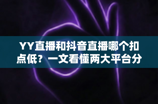 YY直播和抖音直播哪个扣点低?一文看懂两大平台分成规则与主播选择指南 YY直播和抖音直播哪个扣点低?一文看懂两大平台分成规则与主播选择指南