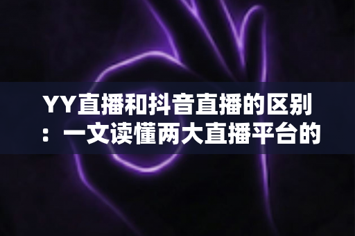 YY直播和抖音直播的区别：一文读懂两大直播平台的核心差异与选择指南