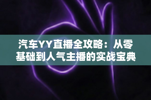 汽车YY直播全攻略：从零基础到人气主播的实战宝典