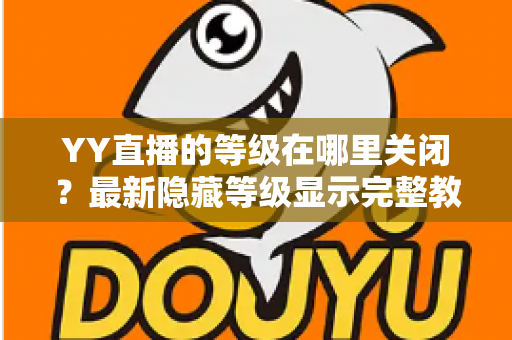YY直播的等级在哪里关闭？最新隐藏等级显示完整教程与实用指南